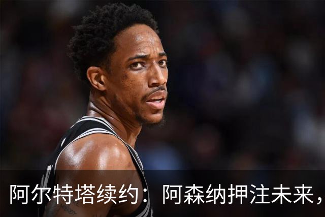 阿尔特塔续约：阿森纳押注未来，薪资激增